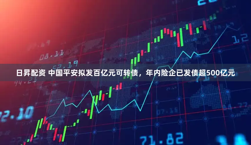 日昇配资 中国平安拟发百亿元可转债，年内险企已发债超500亿元