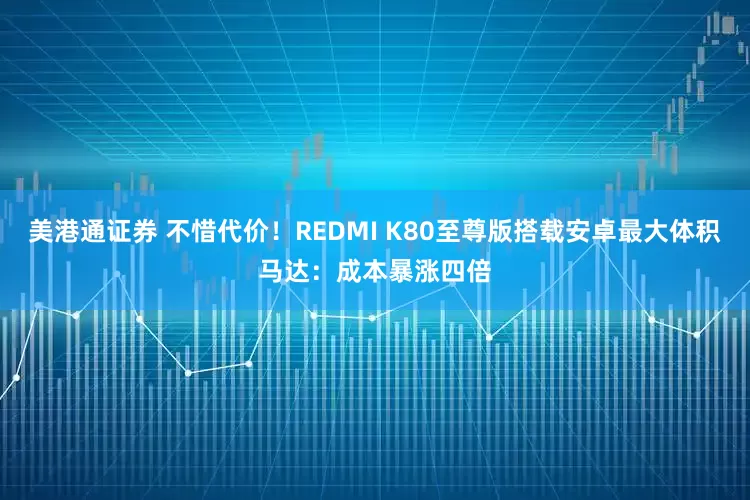 美港通证券 不惜代价！REDMI K80至尊版搭载安卓最大体积马达：成本暴涨四倍