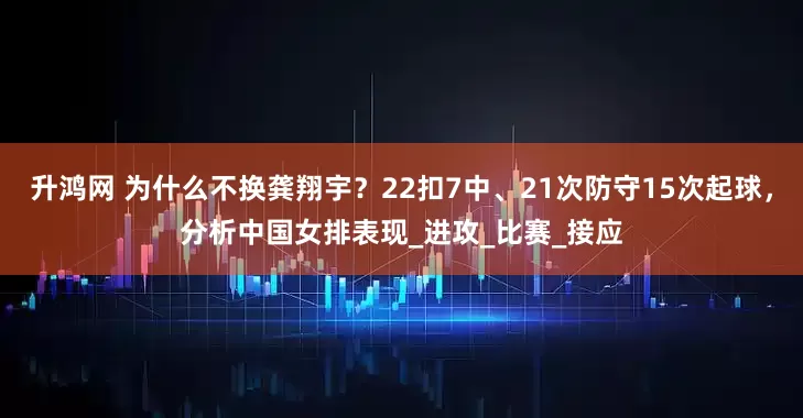 升鸿网 为什么不换龚翔宇？22扣7中、21次防守15次起球，分析中国女排表现_进攻_比赛_接应