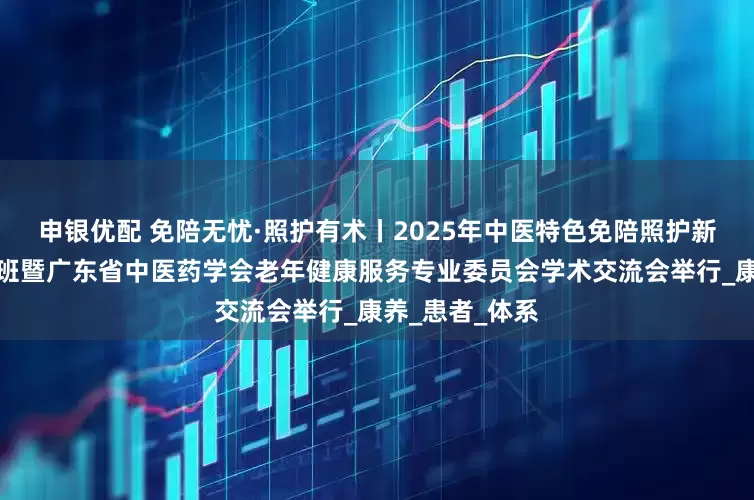 申银优配 免陪无忧·照护有术丨2025年中医特色免陪照护新模式管理培训班暨广东省中医药学会老年健康服务专业委员会学术交流会举行_康养_患者_体系