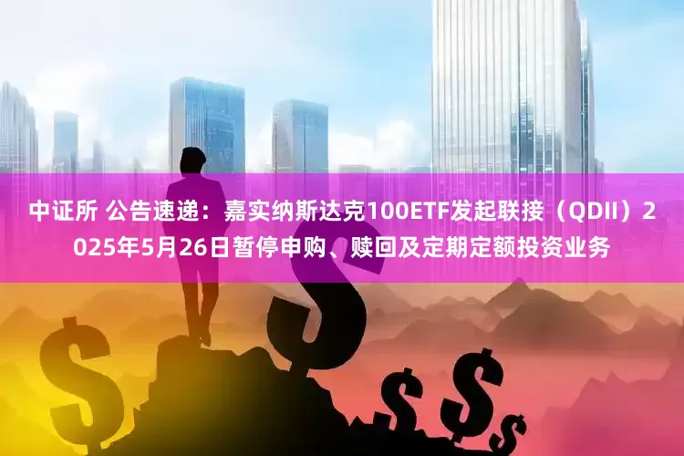 中证所 公告速递：嘉实纳斯达克100ETF发起联接（QDII）2025年5月26日暂停申购、赎回及定期定额投资业务