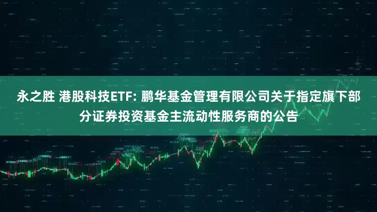 永之胜 港股科技ETF: 鹏华基金管理有限公司关于指定旗下部分证券投资基金主流动性服务商的公告