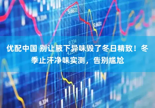 优配中国 别让腋下异味毁了冬日精致！冬季止汗净味实测，告别尴尬