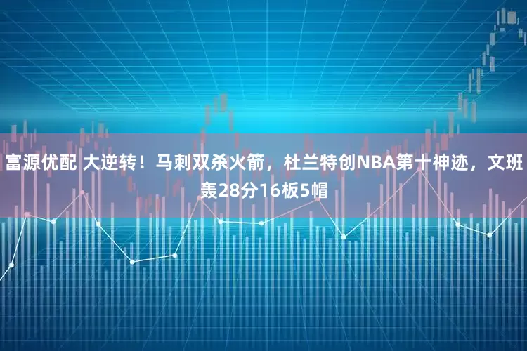富源优配 大逆转！马刺双杀火箭，杜兰特创NBA第十神迹，文班轰28分16板5帽