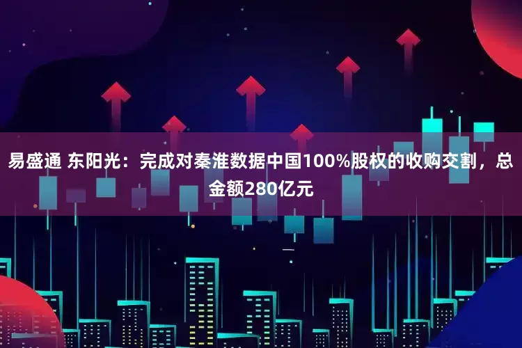易盛通 东阳光：完成对秦淮数据中国100%股权的收购交割，总金额280亿元