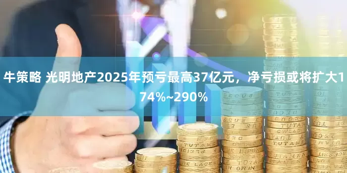 牛策略 光明地产2025年预亏最高37亿元，净亏损或将扩大174%~290%