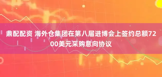 鼎配配资 海外仓集团在第八届进博会上签约总额7200美元采购意向协议