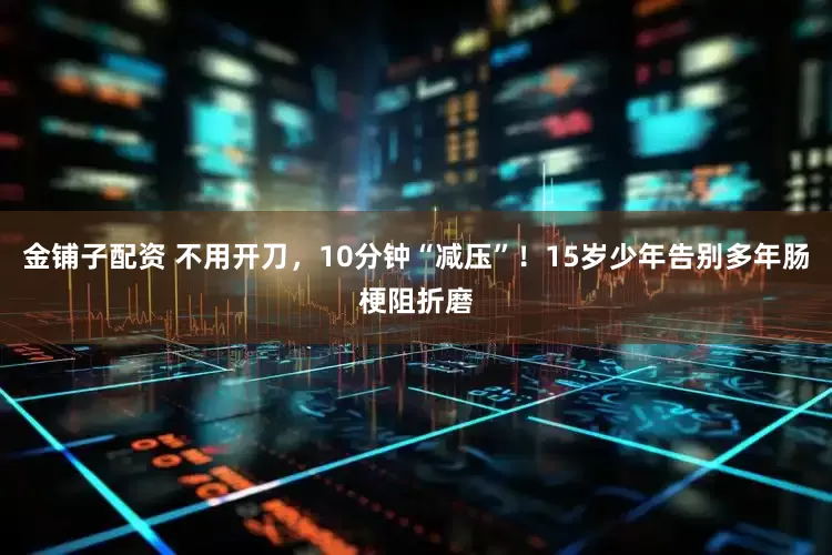 金铺子配资 不用开刀，10分钟“减压”！15岁少年告别多年肠梗阻折磨