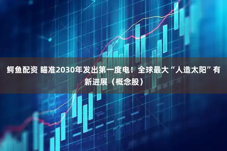 鳄鱼配资 瞄准2030年发出第一度电！全球最大“人造太阳”有新进展（概念股）